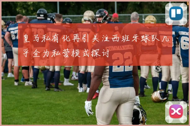 皇马私有化再引关注西班牙球队几乎全为私营模式探讨