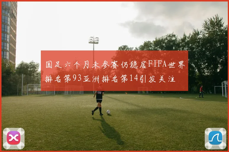 国足六个月未参赛仍稳居FIFA世界排名第93亚洲排名第14引发关注