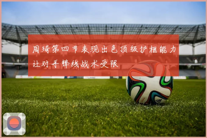 周琦第四节表现出色顶级护框能力让对手锋线战术受限