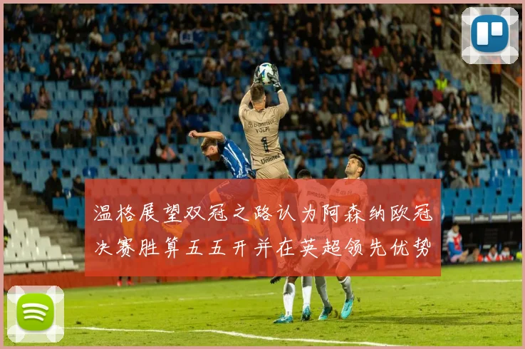 温格展望双冠之路认为阿森纳欧冠决赛胜算五五开并在英超领先优势明显