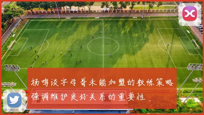 杨鸣谈字母哥未能加盟的教练策略强调维护良好关系的重要性
