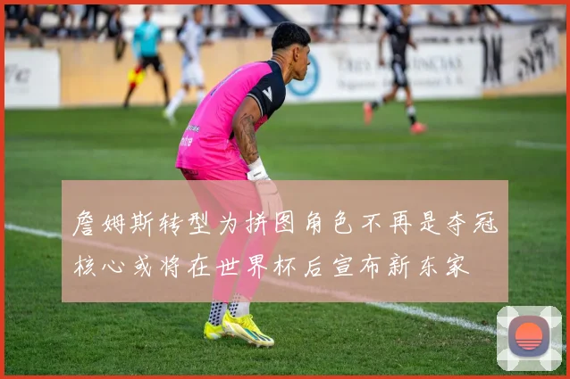 詹姆斯转型为拼图角色不再是夺冠核心或将在世界杯后宣布新东家