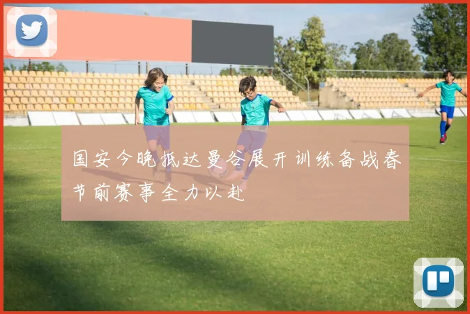 国安今晚抵达曼谷展开训练备战春节前赛事全力以赴