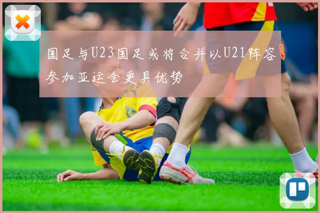 国足与U23国足或将合并以U21阵容参加亚运会更具优势