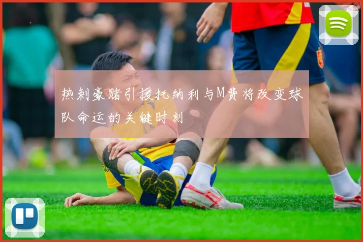 热刺豪赌引援托纳利与M费将改变球队命运的关键时刻