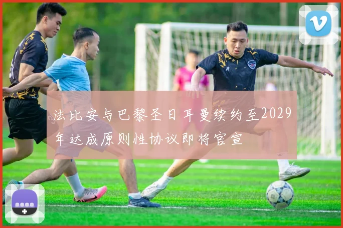 法比安与巴黎圣日耳曼续约至2029年达成原则性协议即将官宣