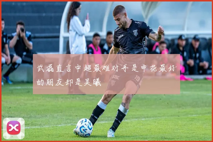 武磊直言中超最难对手是申花最好的朋友却是吴曦