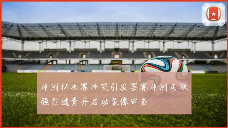 非洲杯决赛冲突引发罢赛非洲足联强烈谴责并启动录像审查