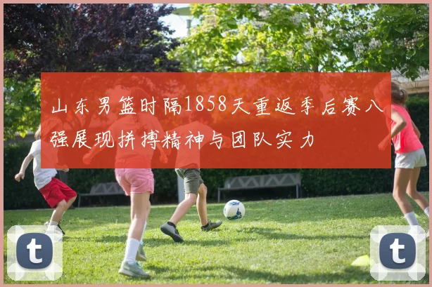 山东男篮时隔1858天重返季后赛八强展现拼搏精神与团队实力
