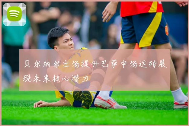 贝尔纳尔出场提升巴萨中场运转展现未来核心潜力