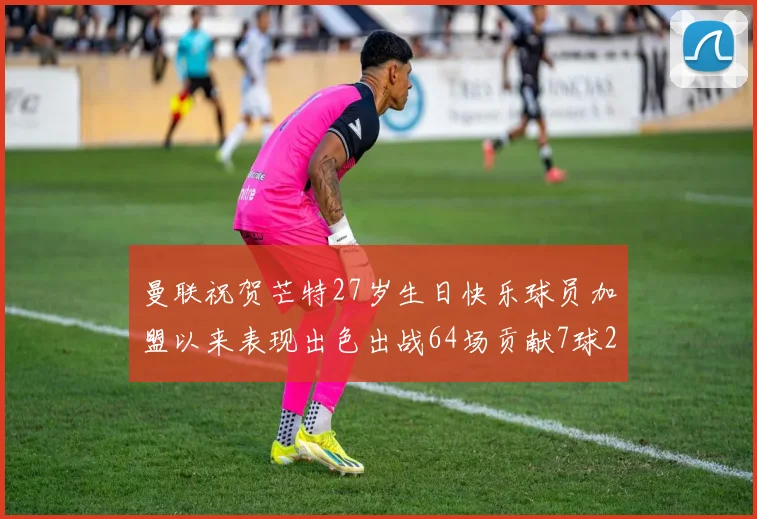 曼联祝贺芒特27岁生日快乐球员加盟以来表现出色出战64场贡献7球2助