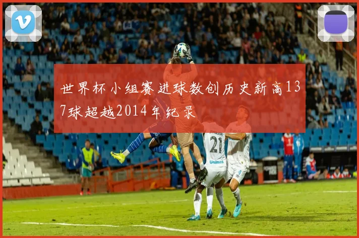 世界杯小组赛进球数创历史新高137球超越2014年纪录