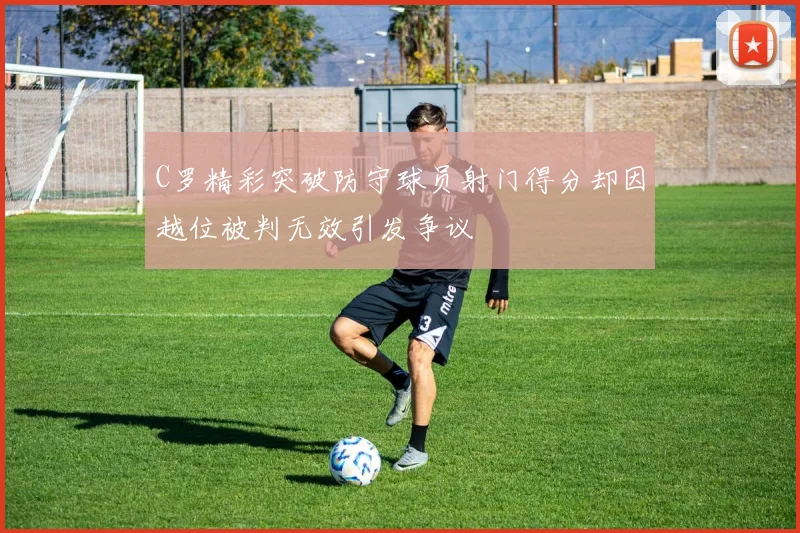 C罗精彩突破防守球员射门得分却因越位被判无效引发争议
