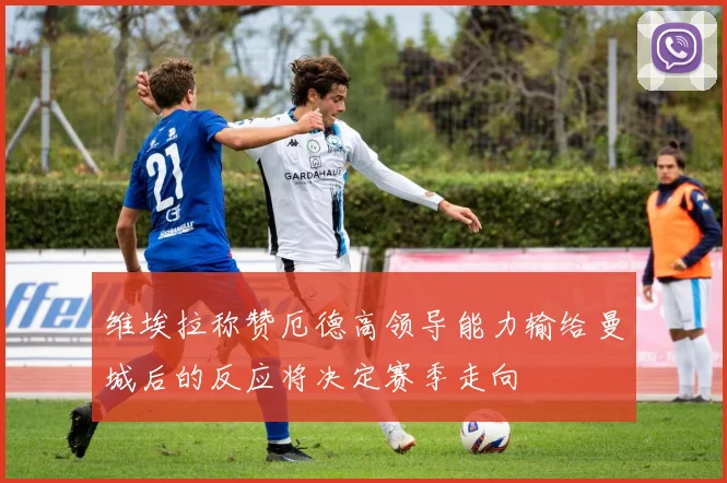 维埃拉称赞厄德高领导能力输给曼城后的反应将决定赛季走向