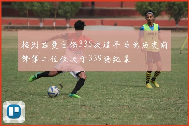 格列兹曼出场335次追平马竞历史前锋第二位仅次于339场纪录