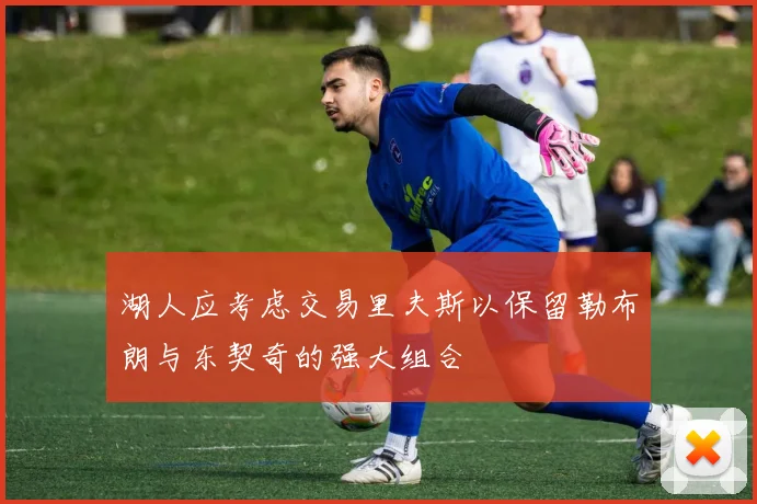 湖人应考虑交易里夫斯以保留勒布朗与东契奇的强大组合