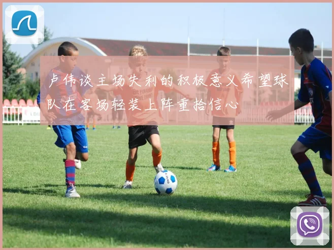 卢伟谈主场失利的积极意义希望球队在客场轻装上阵重拾信心