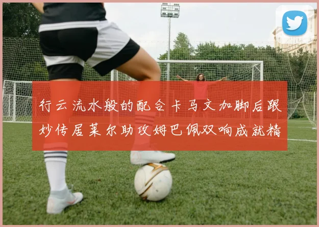 行云流水般的配合卡马文加脚后跟妙传居莱尔助攻姆巴佩双响成就精彩瞬间