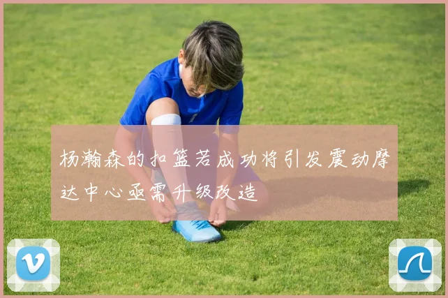 杨瀚森的扣篮若成功将引发震动摩达中心亟需升级改造